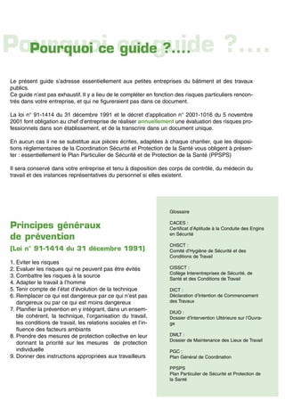 Le présent guide s’adresse essentiellement aux petites entreprises du bâtiment et des travaux
publics.
Ce guide n’est pas exhaustif. Il y a lieu de le compléter en fonction des risques particuliers rencon-
trés dans votre entreprise, et qui ne figureraient pas dans ce document.
La loi n° 91-1414 du 31 décembre 1991 et le décret d’application n° 2001-1016 du 5 novembre
2001 font obligation au chef d’entreprise de réaliser annuellement une évaluation des risques pro-
fessionnels dans son établissement, et de la transcrire dans un document unique.
En aucun cas il ne se substitue aux pièces écrites, adaptées à chaque chantier, que les disposi-
tions réglementaires de la Coordination Sécurité et Protection de la Santé vous obligent à présen-
ter : essentiellement le Plan Particulier de Sécurité et de Protection de la Santé (PPSPS)
Il sera conservé dans votre entreprise et tenu à disposition des corps de contrôle, du médecin du
travail et des instances représentatives du personnel si elles existent.
Principes généraux
de prévention
(Loi n° 91-1414 du 31 décembre 1991)
1. Eviter les risques
2. Evaluer les risques qui ne peuvent pas être évités
3. Combattre les risques à la source
4. Adapter le travail à l’homme
5. Tenir compte de l’état d’évolution de la technique
6. Remplacer ce qui est dangereux par ce qui n’est pas
dangereux ou par ce qui est moins dangereux
7. Planifier la prévention en y intégrant, dans un ensem-
ble cohérent, la technique, l’organisation du travail,
les conditions de travail, les relations sociales et l’in-
fluence des facteurs ambiants
8. Prendre des mesures de protection collective en leur
donnant la priorité sur les mesures de protection
individuelle
9. Donner des instructions appropriées aux travailleurs
Glossaire
CACES :
Certificat d’Aptitude à la Conduite des Engins
en Sécurité
CHSCT :
Comité d’Hygiène de Sécurité et des
Conditions de Travail
CISSCT :
Collège Interentreprises de Sécurité, de
Santé et des Conditions de Travail
DICT :
Déclaration d’Intention de Commencement
des Travaux
DIUO :
Dossier d’Intervention Ultérieure sur l’Ouvra-
ge
DMLT :
Dossier de Maintenance des Lieux de Travail
PGC :
Plan Général de Coordination
PPSPS
Plan Particulier de Sécurité et Protection de
la Santé
Pourquoi ce guide ?....Pourquoi ce guide ?....
 