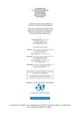 LA PRÉVENTION
ET GESTION DES RISQUES
PROFESSIONNELS,
UN PARTENAIRE
POUR LA MAÎTRISE
DES RISQUES
diagnostics et conseils techniques, contrôle,
formation, documentation
détermination du taux de la cotisation
“accidents du travail”, aides financières
- L’ASSUREUR SOCIAL DES ENTREPRISES
CONTRE LES RISQUES PROFESSIONNELS
- UNE STRUCTURE DÉCENTRALISÉE POUR
AIDER LES ENTREPRISES À MAÎTRISER LES
RISQUES D’ACCIDENTS DU TRAVAIL ET
DE MALADIES PROFESSIONNELLES
Siège
STRASBOURG : Tél. 03 88 14 33 00
Télécopie 03 88 23 54 13
14 rue Adolphe Seyboth BP 10392
67010 STRASBOURG CEDEX
Circonscriptions départementales
MOSELLE : Tél. 03 87 66 86 22 Télécopie 03 87 55 98 65
3 place du Roi George BP 31062
57036 METZ CEDEX 01
Espace Prévention : Tél. 03 87 66 90 99
BAS-RHIN : Tél. 03 88 14 33 00 Télécopie 03 88 23 54 13
14 rue Adolphe Seyboth BP 10392
67010 STRASBOURG CEDEX
Espace Prévention : Tél. 03 88 14 33 00
18 rue Adolphe Seyboth
HAUT-RHIN : Tél. 03 89 21 62 20 Télécopie 03 89 21 62 21
11 avenue De Lattre de Tassigny BP 70488
68018 COLMAR CEDEX
PRÉVENTION ET GESTION DES RISQUES PROFESSIONNELS,
un service de la CRAM Alsace-Moselle
www.cram-alsace-moselle.fr
Ce document est inspiré d’une réalisation de la CGSS de la Réunion réalisée en collaboration
avec la DDTEFP, la FRBTP, la CAPEB, ...
 
