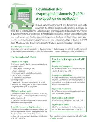 Ce guide a pour ambition d’aider le chef d’entreprise à organiser la
prévention et à intégrer la protection de la santé et la sécurité au
travail, dans la gestion quotidienne. Évaluer les risques potentiels au poste de travail, avant la survenance
de dysfonctionnements, d’accidents ou de maladies professionnelles, est un préalable indispensable
pour construire un plan d’actions de prévention pertinent. Quel que soit l’outil mis en œuvre pour
conduire une évaluation des risques professionnels -et ce guide est un outil parmi d’autres- la CRAM
Alsace-Moselle conseille de suivre une démarche structurée qui respecte quelques principes.
D’abord bien préparer l’action !
Comment présenter le projet aux salariés ? - Qui pilote l’action ? - Quel découpage des unités de travail ? - Comment
les salariés sont-ils associés à l’action ? - Quel calendrier de travail ? - Quelles modalités de révision de l’évaluation ?…
L’évaluation des
risques professionnels (EvRP) :
une question de méthode !
Une démarche en 3 étapes
1. identifier les risques
C’est repérer tous les dangers auxquels peuvent être
exposés les salariés.
Ce travail consiste à s’interroger sur :
- la nature des dangers
- le nombre de salariés potentiellement exposés
- le lieu, la durée d’exposition
- les circonstances d’exposition…
Comment procéder ?
- s’appuyer sur l’observation des situations de travail
- demander aux compagnons de décrire les situations
dangereuses telles qu’ils les perçoivent.
2. hiérarchiser les risques
C’est faire une notation des risques identifiés en fonction
de critères propres à l’entreprise (probabilité d’occurrence,
gravité, fréquence,…)
Ce classement sert à débattre des priorités en vue de
planifier les actions de prévention.
3. planifier les actions de prévention
C’est l’aboutissement logique des étapes précédentes. Les
mesures de prévention adaptées aux risques doivent être
discutées avec les représentants du personnel.
Le choix et la programmation des actions sont décidés
par le chef d’entreprise.
Les 5 principes pour une EvRP
réussie
le principe d’engagement
le chef d’entreprise affiche sa volonté vis-à-vis des
salariés de réaliser une EvRP
le principe d’adaptabilité
le chef d’entreprise utilise des outils adaptés à sa
situation. L’évolution de son entreprise l’amène à
réactualiser la démarche produisant une évaluation
la plus complète possible
le principe d’autonomie
le chef d’entreprise s’organise pour être autonome
dans la réalisation de l’EvRP
le principe de participation
le chef d’entreprise associe les salariés à l’EvRP
le principe de finalité
l’EvRP a pour but d’aider le chef d’entreprise à
décider des actions de prévention appropriées
Pour plus de précisions, reportez-vous à la fiche ”mode
d’emploi” du guide.
 