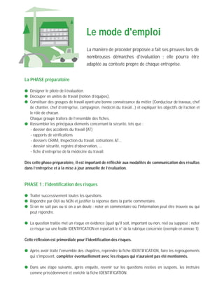 La PHASE préparatoire
q Désigner le pilote de l’évaluation.
q Découper en unités de travail (notion d’équipes).
q Constituer des groupes de travail ayant une bonne connaissance du métier (Conducteur de travaux, chef
de chantier, chef d’entreprise, compagnon, médecin du travail...) et expliquer les objectifs de l’action et
le rôle de chacun.
q Chaque groupe traitera de l’ensemble des fiches.
q Rassembler les principaux éléments concernant la sécurité, tels que :
- dossier des accidents du travail (AT)
- rapports de vérifications
- dossiers CRAM, Inspection du travail, cotisations AT...
- dossier sécurité, registre d’observation, ...
- fiche d’entreprise de la médecine du travail.
Dès cette phase préparatoire, il est important de réfléchir aux modalités de communication des résultas
dans l’entreprise et à la mise à jour annuelle de l’évaluation.
PHASE 1 : l'identification des risques
q Traiter successivement toutes les questions.
q Répondre par OUI ou NON et justifier la réponse dans la partie commentaire.
q Si on ne sait pas ou si on a un doute : noter en commentaire où l'information peut être trouvée ou qui
peut répondre.
q La question traitée met un risque en évidence (quel qu'il soit, important ou non, réel ou supposé : noter
ce risque sur une feuille IDENTIFICATION en reportant le n° de la rubrique concernée (exemple en annexe 1).
Cette réflexion est primordiale pour l'identification des risques.
q Après avoir traité l'ensemble des chapitres, reprendre la fiche IDENTIFICATION, faire les regroupements
qui s'imposent, compléter éventuellement avec les risques qui n'auraient pas été mentionnés.
q Dans une étape suivante, après enquête, revenir sur les questions restées en suspens, les instruire
comme précédemment et enrichir la fiche IDENTIFICATION.
Le mode d'emploi
La manière de procéder proposée a fait ses preuves lors de
nombreuses démarches d'évaluation ; elle pourra être
adaptée au contexte propre de chaque entreprise.
 
