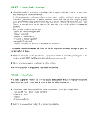 PHASE 2 : la hiérarchisation des risques
q Hiérarchiser ou classer les risques : cette réflexion doit se faire par un groupe de travail ; ce groupe peut
être complété par d'autres compétences.
q Il existe de nombreuses méthodes de classement des risques : certaines sont basées sur une approche
quantitative (indice de criticité,…), d'autres, comme la technique du choix par vote, sont plus qualitati-
ves et présentent l'avantage de la simplicité. Pour cela, chacun réfléchit, individuellement, aux 4 ou 5
(nombre à convenir) risques les plus importants de l'unité, sans se donner de restriction par rapport aux
solutions.
Les critères à prendre en compte, sont :
- gravité des conséquences possibles
- facteurs aggravants
- nombre de salariés exposés
- fréquence et durée d'exposition
- probabilité d'événement
- nombre d'accidents, de maladies ou d'incidents liés à ce risque.
Ce travail de classement comporte forcément une part de subjectivité liée au vécu des participants et à
leur perception du risque.
q Mettre en commun le résultat des réflexions : le risque recueillant le plus de suffrages est reporté en tête
du document HIERARCHISATION et ainsi de suite (exemple en annexe 2).
q Classer les risques suivants, en adoptant la même méthode.
A l'issue de ce travail, on dispose d'un classement des priorités.
PHASE 3 : le plan d'action
A ce stade, les priorités retenues par le ou les groupes de travail sont discutées avec les représentants
du personnel, en vue de l'élaboration du plan d'actions par le chef d'entreprise.
q Construire le plan d'actions (exemple en annexe 3) en veillant à définir, pour chaque action :
- son objectif, c'est à dire le résultat recherché,
- le pilote de l'action,
- le délai,
- les moyens affectés.
q Informer le personnel des résultats de la démarche d'évaluation.
 