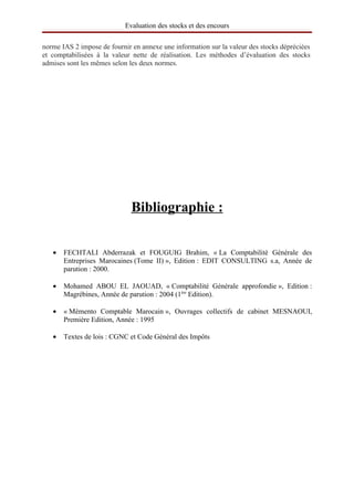 Evaluation des stocks et des encours

norme IAS 2 impose de fournir en annexe une information sur la valeur des stocks dépréciées
et comptabilisées à la valeur nette de réalisation. Les méthodes d’évaluation des stocks
admises sont les mêmes selon les deux normes.




                               
                              Bibliographie  
                                            :


   •   FECHTALI Abderrazak et FOUGUIG Brahim, « La Comptabilité Générale des
       Entreprises Marocaines (Tome II) », Edition : EDIT CONSULTING s.a, Année de
       parution : 2000.

   •   Mohamed ABOU EL JAOUAD, « Comptabilité Générale approfondie », Edition :
       Magrébines, Année de parution : 2004 (1ère Edition).

   •   « Mémento Comptable Marocain », Ouvrages collectifs de cabinet MESNAOUI,
       Première Edition, Année : 1995

   •   Textes de lois : CGNC et Code Général des Impôts
 