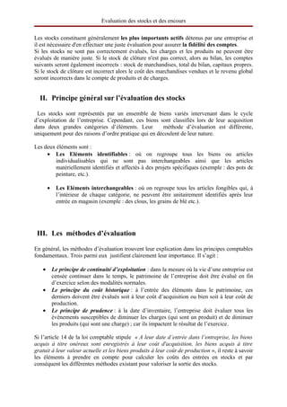 Evaluation des stocks et des encours

Les stocks constituent généralement les plus importants actifs détenus par une entreprise et
il est nécessaire d'en effectuer une juste évaluation pour assurer la fidélité des comptes.
Si les stocks ne sont pas correctement évalués, les charges et les produits ne peuvent être
évalués de manière juste. Si le stock de clôture n'est pas correct, alors au bilan, les comptes
suivants seront également incorrects : stock de marchandises, total du bilan, capitaux propres.
Si le stock de clôture est incorrect alors le coût des marchandises vendues et le revenu global
seront incorrects dans le compte de produits et de charges.


  II. Principe général sur l’évaluation des stocks

 Les stocks sont représentés par un ensemble de biens variés intervenant dans le cycle
d’exploitation de l’entreprise. Cependant, ces biens sont classifiés lors de leur acquisition
dans deux grandes catégories d’éléments. Leur         méthode d’évaluation est différente,
uniquement pour des raisons d’ordre pratique qui en découlent de leur nature.

Les deux éléments sont :
     • Les   Eléments   identifiables : où on regroupe tous les biens ou articles
        individualisables qui ne sont pas interchangeables ainsi que les articles
        matériellement identifiés et affectés à des projets spécifiques (exemple : des pots de
        peinture, etc.).

       •    Les Eléments interchangeables : où on regroupe tous les articles fongibles qui, à
            l’intérieur de chaque catégorie, ne peuvent être unitairement identifiés après leur
            entrée en magasin (exemple : des clous, les grains de blé etc.).




 III. Les  méthodes d’évaluation

En général, les méthodes d’évaluation trouvent leur explication dans les principes comptables
fondamentaux. Trois parmi eux justifient clairement leur importance. Il s’agit :

   •       Le principe de continuité d’exploitation : dans la mesure où la vie d’une entreprise est
           censée continuer dans le temps, le patrimoine de l’entreprise doit être évalué en fin
           d’exercice selon des modalités normales.
   •       Le principe du coût historique : à l’entrée des éléments dans le patrimoine, ces
           derniers doivent être évalués soit à leur coût d’acquisition ou bien soit à leur coût de
           production.
   •       Le principe de prudence : à la date d’inventaire, l’entreprise doit évaluer tous les
           évènements susceptibles de diminuer les charges (qui sont un produit) et de diminuer
           les produits (qui sont une charge) ; car ils impactent le résultat de l’exercice.

Si l’article 14 de la loi comptable stipule « A leur date d’entrée dans l’entreprise, les biens
acquis à titre onéreux sont enregistrés à leur coût d'acquisition, les biens acquis à titre
gratuit à leur valeur actuelle et les biens produits à leur coût de production », il reste à savoir
les éléments à prendre en compte pour calculer les coûts des entrées en stocks et par
conséquent les différentes méthodes existant pour valoriser la sortie des stocks.
 