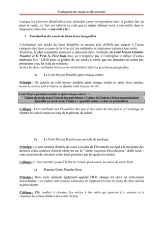 Evaluation des stocks et des encours

Lorsque les éléments identifiables sont déstockés (pour incorporation dans le produit fini ou
pour la vente), ce flux est valorisé au coût que ce même élément avait à son entrée dans le
magasin (c'est-à-dire, à son coût réel).

   2. Valorisation des stocks de biens interchangeables

L’évaluation des stocks de biens fongibles se montre plus difficile par rapport à l’autre
catégorie des biens à cause de la diversité des méthodes existant pour valoriser leur sortie.
Toutefois, le plan comptable marocain a préconisé deux méthodes (le Coût Moyen Unitaire
Pondéré et le First In First Out) mais ça n’empêche pas à l’entreprise d’utiliser d’autres
méthodes (Ex : LIFO) pour la gestion de ses stocks à moins que ces dernières ne soient pas
présentées avec les états de synthèse.
Seules les deux méthodes retenues seront détaillées dans les prochains paragraphes.

           a)      Le Coût Moyen Pondéré après chaque entrée.

Principe : On calcule un coût moyen pondéré après chaque entrée et, entre deux entrées,
toutes le sorties sont évaluées au dernier coût moyen calculé.

Coût Moyen pondéré (unitaire) après chaque entrée  =
   Valeur du stock avant l’entrée (ou précédent) + Valeur de l’entrée (Achat ou production)
           Quantité en stock avant l’entrée + quantité entrée (Achat ou production)

Critique : Cette méthode suit l’évolution des prix et des coûts de très près et à l’avantage de
répartir les calculs touts au long de la période de calcul.




           b)      Le Coût Moyen Pondéré par période de stockage.

Principe: Le coût unitaire d'entrée du stock à la date de l’inventaire est égal à la moyenne des
derniers coûts unitaires d'entrée observée sur la " durée moyenne d'écoulement " dudit stock ;
cette moyenne des derniers coûts étant pondérée par les quantités entrées

Critique: IL faut attendre jusqu’à la fin de l’année pour savoir la valeur du stock final.

           c)      Premier Entré, Premier Sorti.

 
Principe   Dans cette méthode également appelée FIFO, chaque lot entré est fictivement
           :
individualisé. Les sorties sont ensuite valorisées en épuisant les lots en stock du plus ancien
au plus récent.

 
Critique   Elle conduit à valoriser les sorties à des coûts qui peuvent être anciens et à
           :
valoriser les stocks finals à des coûts récents.
 
