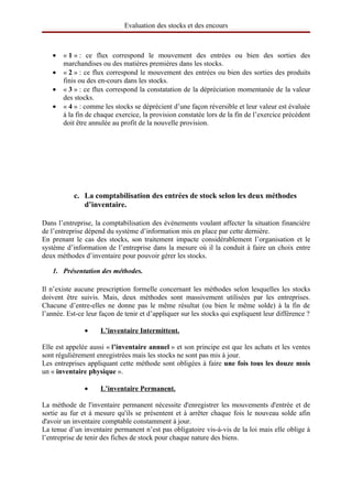 Evaluation des stocks et des encours



   •   « 1 » : ce flux correspond le mouvement des entrées ou bien des sorties des
       marchandises ou des matières premières dans les stocks.
   •   « 2 » : ce flux correspond le mouvement des entrées ou bien des sorties des produits
       finis ou des en-cours dans les stocks.
   •   « 3 » : ce flux correspond la constatation de la dépréciation momentanée de la valeur
       des stocks.
   •   « 4 » : comme les stocks se déprécient d’une façon réversible et leur valeur est évaluée
       à la fin de chaque exercice, la provision constatée lors de la fin de l’exercice précédent
       doit être annulée au profit de la nouvelle provision.




           c. La comptabilisation des entrées de stock selon les deux méthodes 
              d’inventaire.

Dans l’entreprise, la comptabilisation des évènements voulant affecter la situation financière
de l’entreprise dépend du système d’information mis en place par cette dernière.
En prenant le cas des stocks, son traitement impacte considérablement l’organisation et le
système d’information de l’entreprise dans la mesure où il la conduit à faire un choix entre
deux méthodes d’inventaire pour pouvoir gérer les stocks.

   1. Présentation des méthodes.

Il n’existe aucune prescription formelle concernant les méthodes selon lesquelles les stocks
doivent être suivis. Mais, deux méthodes sont massivement utilisées par les entreprises.
Chacune d’entre-elles ne donne pas le même résultat (ou bien le même solde) à la fin de
l’année. Est-ce leur façon de tenir et d’appliquer sur les stocks qui expliquent leur différence ?

               •      
                     L’inventaire Intermittent.
                                               

Elle est appelée aussi « l’inventaire annuel » et son principe est que les achats et les ventes
sont régulièrement enregistrées mais les stocks ne sont pas mis à jour.
Les entreprises appliquant cette méthode sont obligées à faire une fois tous les douze mois 
un « inventaire physique ».

               •      
                     L’inventaire Permanent.
                                            

La méthode de l'inventaire permanent nécessite d'enregistrer les mouvements d'entrée et de
sortie au fur et à mesure qu'ils se présentent et à arrêter chaque fois le nouveau solde afin
d'avoir un inventaire comptable constamment à jour.
La tenue d’un inventaire permanent n’est pas obligatoire vis-à-vis de la loi mais elle oblige à
l’entreprise de tenir des fiches de stock pour chaque nature des biens.
 