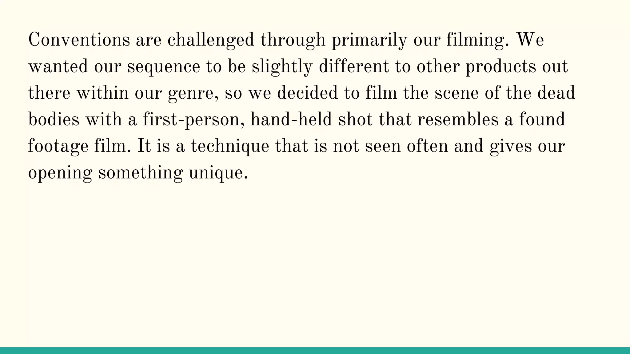 Conventions are challenged through primarily our filming. We
wanted our sequence to be slightly different to other products out
there within our genre, so we decided to film the scene of the dead
bodies with a first-person, hand-held shot that resembles a found
footage film. It is a technique that is not seen often and gives our
opening something unique.
 