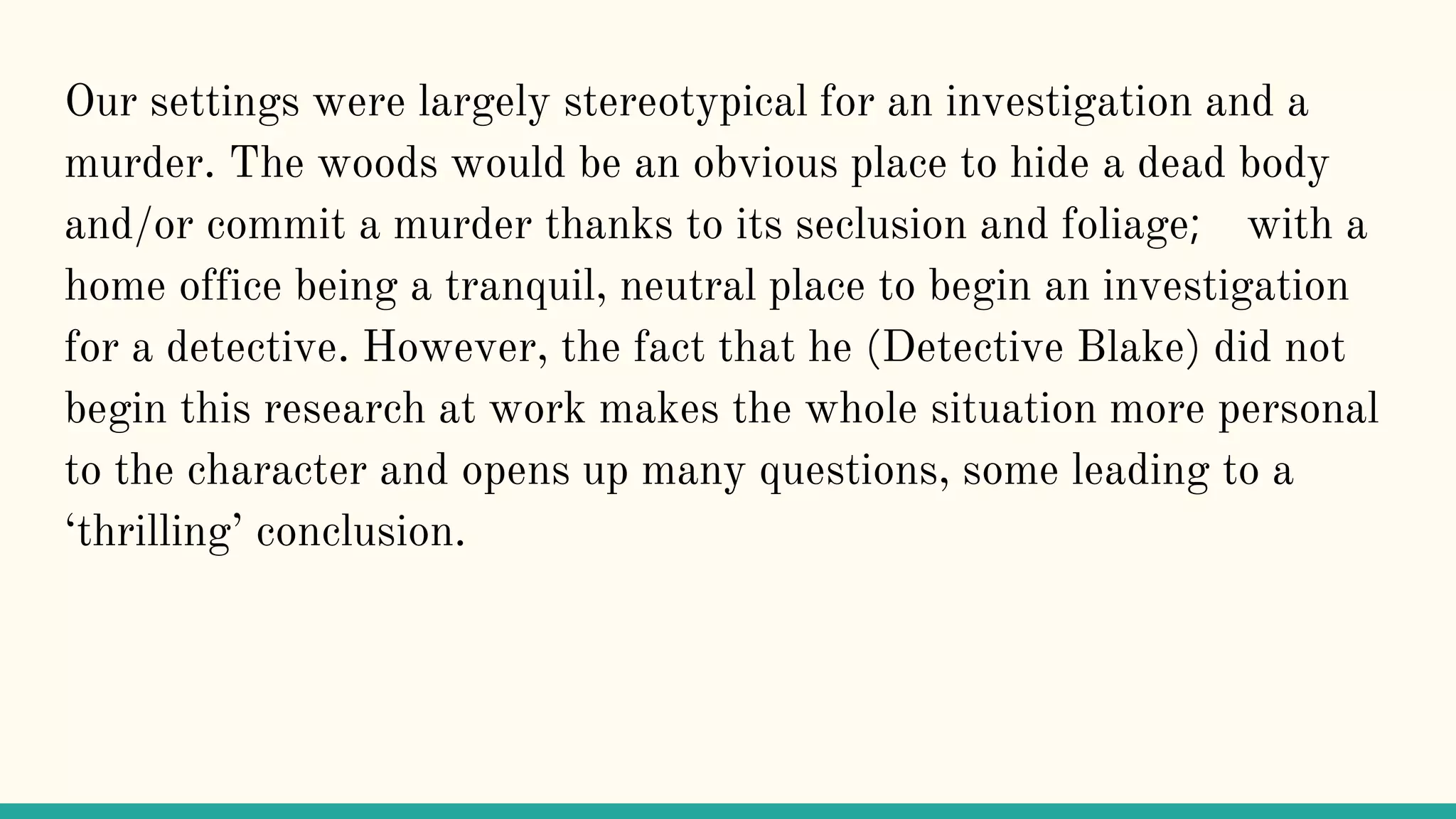 Our settings were largely stereotypical for an investigation and a
murder. The woods would be an obvious place to hide a dead body
and/or commit a murder thanks to its seclusion and foliage; with a
home office being a tranquil, neutral place to begin an investigation
for a detective. However, the fact that he (Detective Blake) did not
begin this research at work makes the whole situation more personal
to the character and opens up many questions, some leading to a
‘thrilling’ conclusion.
 