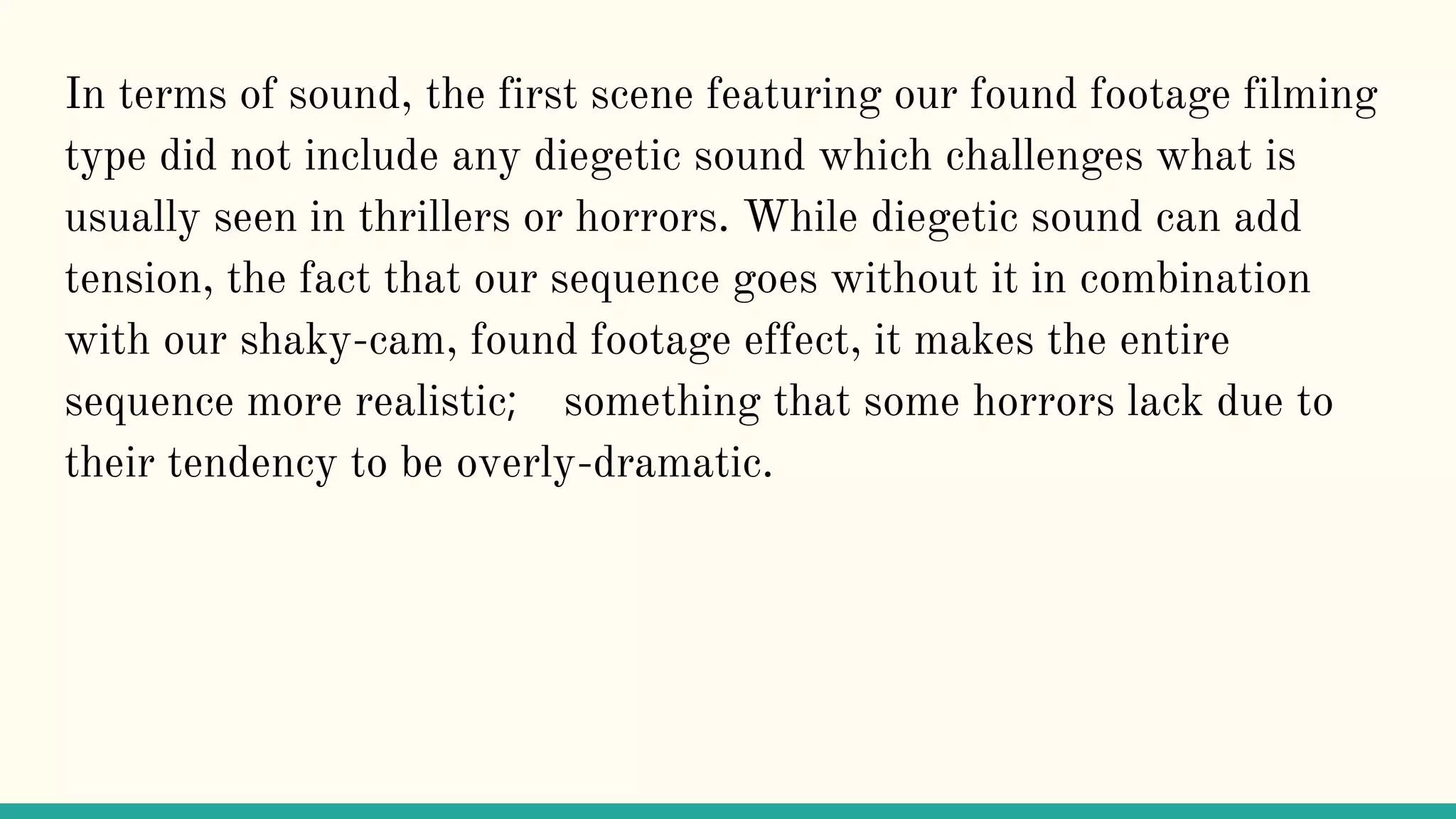 In terms of sound, the first scene featuring our found footage filming
type did not include any diegetic sound which challenges what is
usually seen in thrillers or horrors. While diegetic sound can add
tension, the fact that our sequence goes without it in combination
with our shaky-cam, found footage effect, it makes the entire
sequence more realistic; something that some horrors lack due to
their tendency to be overly-dramatic.
 