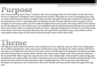 Once I had created my music video, I needed to also create a package where the CD would be stored, this is also
known as a digi pack. Packaging is used to glamorise the product. Digi packs are a form of packaging and is used
as a form of advertisement, having a brightly coloured artistic digi pack will also draw attention to audiences who
are looking to buy music. Using images also can illustrate the type of music which the artist is trying to sell, for
example, if I was trying to sell a pop CD I would use bright colours such as pink. The song in which I have made to
go with the digi pack is a slow serious song, I also decided to make the digi pack linking with the song, and put the
theme of the music video in my digi pack which was ‘Time’. Although the digi pack I created is for an album which
means there is more then one song I decided to have the song ‘Time’ as the main song as some artists use their
most popular song to help sell their album and make people aware of their other songs.




The Digi pack needs to link to the theme of my song because I have made the song one of the main selling points
for my album and digi pack. As the song was an emotional love song I decided to use colours which would link to
this such as, red, black and white these are the main colours used through out the digi pack. I decided to use black
and white because they are simple colours and the main song is quite a simple song. I also used red to illustrate
the emotional side of the song as the song is based on love and a relationship. I also wanted to make my digi pack
look glamorous by adding yellow; the colour connotates a sense of star glamour and Hollywood which links to how
music and music artists are represented these days as highly glamorous. The theme time is also illustrated
throughout my digi pack, I have used clocks to show time literally and keep a similar theme throughout the digi
pack.
 