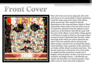 This is the front cover of my digi pack, this is the
main focus as it is used mainly to attract audiences.
I used the main song as the name of the album
which meant that I also wanted to link the
illustrations to the song and theme which is ‘Time’.
I placed the artists name at the top of the cover so
it would draw attention from the audience and it
stands out, at the bottom I also did the same with
the name of the album, I used white writing against
a red banner to make it stand out. By using various
amount of clocks I illustrated time literally, unlike
most Digi packs which are used to glamorise the
artist I have not used the artist to promote the
album mainly, instead I have promoted the theme.
I also included a close up picture of the artists face
as it helps sell the album to already made fans. It is
also the main focus of the front cover as the sides
are shaded and the actual face is made out of
brightly coloured clocks. As this is my front cover I
wanted to use bright colours, I decided the use
mainly red and yellow as it attracts people, it also
adds a sense of fame and a hint of glamour.
 