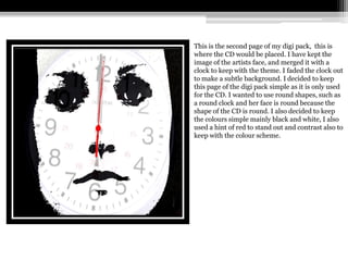 This is the second page of my digi pack, this is
where the CD would be placed. I have kept the
image of the artists face, and merged it with a
clock to keep with the theme. I faded the clock out
to make a subtle background. I decided to keep
this page of the digi pack simple as it is only used
for the CD. I wanted to use round shapes, such as
a round clock and her face is round because the
shape of the CD is round. I also decided to keep
the colours simple mainly black and white, I also
used a hint of red to stand out and contrast also to
keep with the colour scheme.
 