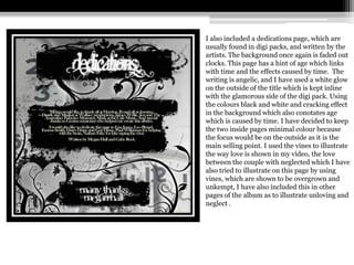 I also included a dedications page, which are
usually found in digi packs, and written by the
artists. The background once again is faded out
clocks. This page has a hint of age which links
with time and the effects caused by time. The
writing is angelic, and I have used a white glow
on the outside of the title which is kept inline
with the glamorous side of the digi pack. Using
the colours black and white and cracking effect
in the background which also conotates age
which is caused by time. I have decided to keep
the two inside pages minimal colour because
the focus would be on the outside as it is the
main selling point. I used the vines to illustrate
the way love is shown in my video, the love
between the couple with neglected which I have
also tried to illustrate on this page by using
vines, which are shown to be overgrown and
unkempt, I have also included this in other
pages of the album as to illustrate unloving and
neglect .
 