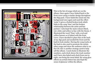 This is the list of songs which are on the
album. Once again I have linked back to the
front cover using a similar design throughout
the Digi pack. I have faded the clock into the
background once again and used the effect
‘noise’ it gives a fizzled broken look which
links to the song ‘time’ and the broken
relationship between the artist and her
partner. I also kept the main colours black,
red, white and yellow in line with the theme. I
illustrated the word ‘Time’ with a red and
yellow banner so it linked with the front
cover. I have decided to place this at the back
of my digi pack and needed the front and the
back to look similar. Having the song tracks at
the back is also used to promote the artists
other songs and show the audience what is on
the CD, this is another strategy used to help
sell the album. I used clocks to illustrate the
numbers, each clock shows the track number
and I have also faded each clock from one to
eight, one being the most faded. By using glow
effects on certain letters has also kept the
sense of glamour within the album.
 