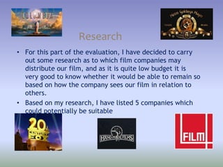 Research
• For this part of the evaluation, I have decided to carry
out some research as to which film companies may
distribute our film, and as it is quite low budget it is
very good to know whether it would be able to remain so
based on how the company sees our film in relation to
others.
• Based on my research, I have listed 5 companies which
could potentially be suitable
 