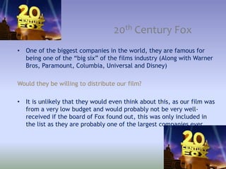20th Century Fox
• One of the biggest companies in the world, they are famous for
being one of the “big six” of the films industry (Along with Warner
Bros, Paramount, Columbia, Universal and Disney)
Would they be willing to distribute our film?
• It is unlikely that they would even think about this, as our film was
from a very low budget and would probably not be very well-
received if the board of Fox found out, this was only included in
the list as they are probably one of the largest companies ever.
 