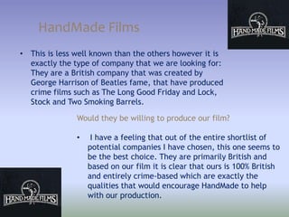 HandMade Films
• This is less well known than the others however it is
exactly the type of company that we are looking for:
They are a British company that was created by
George Harrison of Beatles fame, that have produced
crime films such as The Long Good Friday and Lock,
Stock and Two Smoking Barrels.
Would they be willing to produce our film?
• I have a feeling that out of the entire shortlist of
potential companies I have chosen, this one seems to
be the best choice. They are primarily British and
based on our film it is clear that ours is 100% British
and entirely crime-based which are exactly the
qualities that would encourage HandMade to help
with our production.
 
