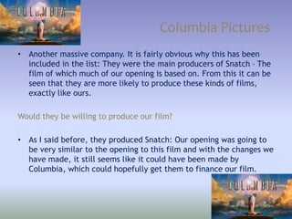 Columbia Pictures
• Another massive company. It is fairly obvious why this has been
included in the list: They were the main producers of Snatch – The
film of which much of our opening is based on. From this it can be
seen that they are more likely to produce these kinds of films,
exactly like ours.
Would they be willing to produce our film?
• As I said before, they produced Snatch: Our opening was going to
be very similar to the opening to this film and with the changes we
have made, it still seems like it could have been made by
Columbia, which could hopefully get them to finance our film.
 