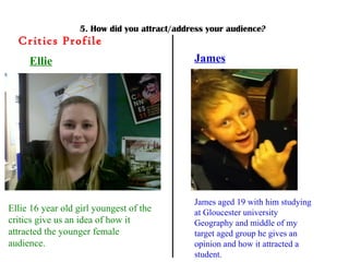 5. How did you attract/address your audience? Critics Profile Ellie Ellie 16 year old girl youngest of the critics give us an idea of how it attracted the younger female audience. James James aged 19 with him studying at Gloucester university Geography and middle of my target aged group he gives an opinion and how it attracted a student. 