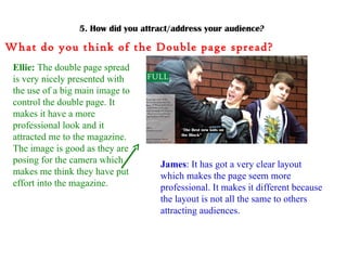 5. How did you attract/address your audience? What do you think of the Double page spread? Ellie:  The double page spread is very nicely presented with the use of a big main image to control the double page. It makes it have a more professional look and it attracted me to the magazine. The image is good as they are posing for the camera which makes me think they have put effort into the magazine. James : It has got a very clear layout which makes the page seem more professional. It makes it different because the layout is not all the same to others attracting audiences.  