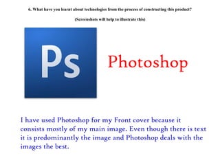 6. What have you learnt about technologies from the process of constructing this product? (Screenshots will help to illustrate this) Photoshop I have used Photoshop for my Front cover because it consists mostly of my main image. Even though there is text it is predominantly the image and Photoshop deals with the images the best. 