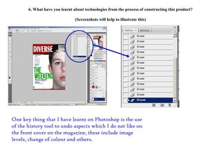 6. What have you learnt about technologies from the process of constructing this product? (Screenshots will help to illustrate this) One key thing that I have learnt on Photoshop is the use of the history tool to undo aspects which I do not like on the front cover on the magazine, these include image levels, change of colour and others. 