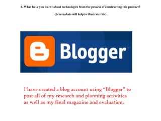 6. What have you learnt about technologies from the process of constructing this product? (Screenshots will help to illustrate this) I have created a blog account using “Blogger” to post all of my research and planning activities as well as my final magazine and evaluation. 
