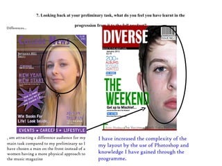 7. Looking back at your preliminary task, what do you feel you have learnt in the progression from it to the full product? I  am attracting a difference audience for my main task compared to my preliminary so I have chosen a man on the front instead of a women having a more physical approach to the music magazine  I have increased the complexity of the my layout by the use of Photoshop and knowledge I have gained through the programme. Differences… 