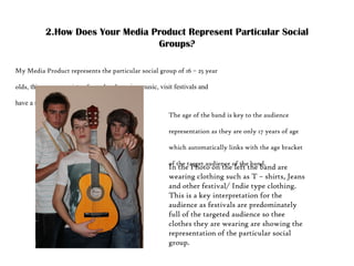2.How Does Your Media Product Represent Particular Social Groups? My Media Product represents the particular social group of 16 – 25 year olds , this group consists of people who enjoy music, visit festivals and have a strong independent side:  Pic of the band The age of the band is key to the audience representation as they are only 17 years of age which automatically links with the age bracket of the target audience of the band.  In the Photo on the left the band are wearing clothing such as T – shirts, Jeans and other festival/ Indie type clothing. This is a key interpretation for the audience as festivals are predominately full of the targeted audience so thee clothes they are wearing are showing the representation of the particular social group.   