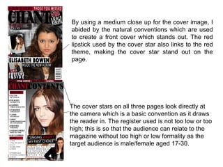 By using a medium close up for the cover image, I
abided by the natural conventions which are used
to create a front cover which stands out. The red
lipstick used by the cover star also links to the red
theme, making the cover star stand out on the
page.




The cover stars on all three pages look directly at
the camera which is a basic convention as it draws
the reader in. The register used is not too low or too
high; this is so that the audience can relate to the
magazine without too high or low formality as the
target audience is male/female aged 17-30.
 