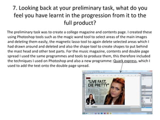7. Looking back at your preliminary task, what do you
   feel you have learnt in the progression from it to the
                        full product?
The preliminary task was to create a college magazine and contents page. I created these
using Photoshop tools such as the magic wand tool to select areas of the main images
and deleting them easily, the magnetic lasso tool to again delete selected areas which I
had drawn around and deleted and also the shape tool to create shapes to put behind
the mast head and other text parts. For the music magazine, contents and double page
spread I used the same programmes and tools to produce them, this therefore included
the techniques I used on Photoshop and also a new programme: Quark express, which I
used to add the text onto the double page spread.
 