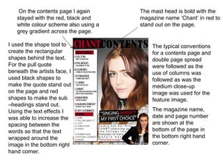 On the contents page I again      The mast head is bold with the
   stayed with the red, black and     magazine name ‘Chant’ in red to
   white colour scheme also using a   stand out on the page.
   grey gradient across the page.

I used the shape tool to                  The typical conventions
create the rectangular                    for a contents page and
shapes behind the text.                   double page spread
For the pull quote                        were followed as the
beneath the artists face, I               use of columns was
used black shapes to                      followed as was the
make the quote stand out                  medium close-up
on the page and red                       image was used for the
shapes to make the sub                    feature image.
–headings stand out.
Using the text effects I                  The magazine name,
was able to increase the                  date and page number
spacing between the                       are shown at the
words so that the text                    bottom of the page in
wrapped around the                        the bottom right hand
image in the bottom right                 corner.
hand corner.
 