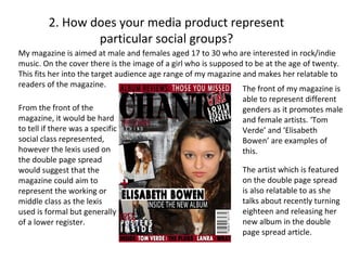 2. How does your media product represent
                 particular social groups?
My magazine is aimed at male and females aged 17 to 30 who are interested in rock/indie
music. On the cover there is the image of a girl who is supposed to be at the age of twenty.
This fits her into the target audience age range of my magazine and makes her relatable to
readers of the magazine.                                        The front of my magazine is
                                                                able to represent different
From the front of the                                           genders as it promotes male
magazine, it would be hard                                      and female artists. ‘Tom
to tell if there was a specific                                 Verde’ and ‘Elisabeth
social class represented,                                       Bowen’ are examples of
however the lexis used on                                       this.
the double page spread
would suggest that the                                          The artist which is featured
magazine could aim to                                           on the double page spread
represent the working or                                        is also relatable to as she
middle class as the lexis                                       talks about recently turning
used is formal but generally                                    eighteen and releasing her
of a lower register.                                            new album in the double
                                                                page spread article.
 
