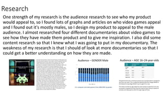 Research
One strength of my research is the audience research to see who my product
would appeal to, so I found lots of graphs and articles on who video games appeal
and I found out it's mostly males, so I design my product to appeal to the male
audience. I almost researched four different documentaries about video games to
see how they have made them product and to give me inspiration. I also did some
content research so that I knew what I was going to put in my documentary. The
weakness of my research is that I should of look at more documentaries so that I
could get a better understanding on how they are made.
 