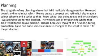 Planning
The streghths of my planning where that I did muiltiple idea generation like mood
boards and mind maps which like me create a consept and refine it. I also made a
colour scheme and a script so that I knew what I was going to say and what colours
I was going to use for the product. The weaknesses of my planning where that I
didn’t stick to the colour scheme I choose because I thought of a new one during
production, I also had done some last-minute changes to the script to make it fit
the production.
 