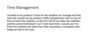 Time Management
I handed in my product in time for the deadline so I manage my time
well and I would say my product is 90% complete but I did run out of
time to finish the subtitles, so the first half of my video has subtitles,
and the second half doesn’t so if I had more time, I would use it to
finish the subtitles but other than that my product is complete and I
happy on how it turn out.
 