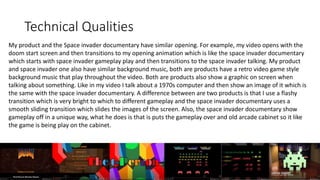 Technical Qualities
My product and the Space invader documentary have similar opening. For example, my video opens with the
doom start screen and then transitions to my opening animation which is like the space invader documentary
which starts with space invader gameplay play and then transitions to the space invader talking. My product
and space invader one also have similar background music, both are products have a retro video game style
background music that play throughout the video. Both are products also show a graphic on screen when
talking about something. Like in my video I talk about a 1970s computer and then show an image of it which is
the same with the space invader documentary. A difference between are two products is that I use a flashy
transition which is very bright to which to different gameplay and the space invader documentary uses a
smooth sliding transition which slides the images of the screen. Also, the space invader documentary show
gameplay off in a unique way, what he does is that is puts the gameplay over and old arcade cabinet so it like
the game is being play on the cabinet.
 