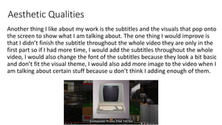 Aesthetic Qualities
Another thing I like about my work is the subtitles and the visuals that pop onto
the screen to show what I am talking about. The one thing I would improve is
that I didn’t finish the subtitle throughout the whole video they are only in the
first part so if I had more time, I would add the subtitles throughout the whole
video, I would also change the font of the subtitles because they look a bit basic
and don’t fit the visual theme, I would also add more image to the video when I
am talking about certain stuff because u don’t think I adding enough of them.
 