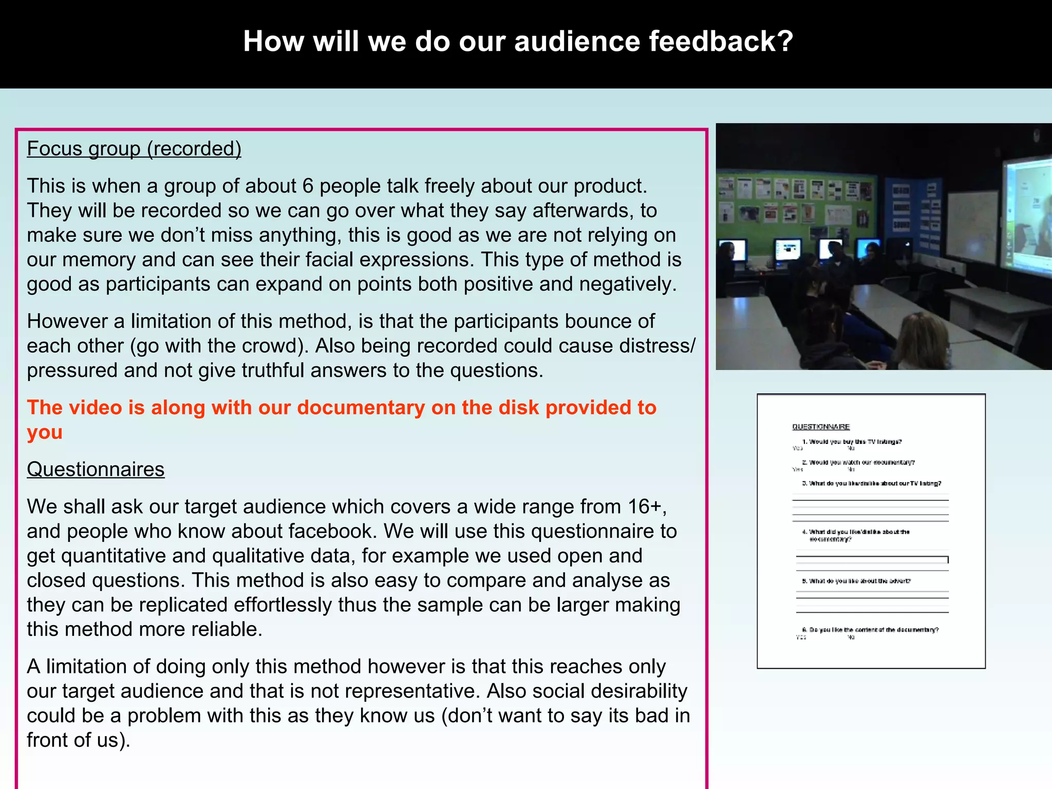 How will we do our audience feedback? Focus group (recorded) This is when a group of about 6 people talk freely about our product. They will be recorded so we can go over what they say afterwards, to make sure we don’t miss anything, this is good as we are not relying on our memory and can see their facial expressions. This type of method is good as participants can expand on points both positive and negatively.  However a limitation of this method, is that the participants bounce of each other (go with the crowd). Also being recorded could cause distress/pressured and not give truthful answers to the questions.  The video is along with our documentary on the disk provided to you Questionnaires We shall ask our target audience which covers a wide range from 16+, and people who know about facebook. We will use this questionnaire to get quantitative and qualitative data, for example we used open and closed questions. This method is also easy to compare and analyse as they can be replicated effortlessly thus the sample can be larger making this method more reliable.  A limitation of doing only this method however is that this reaches only our target audience and that is not representative. Also social desirability could be a problem with this as they know us (don’t want to say its bad in front of us).  Focus group picture 