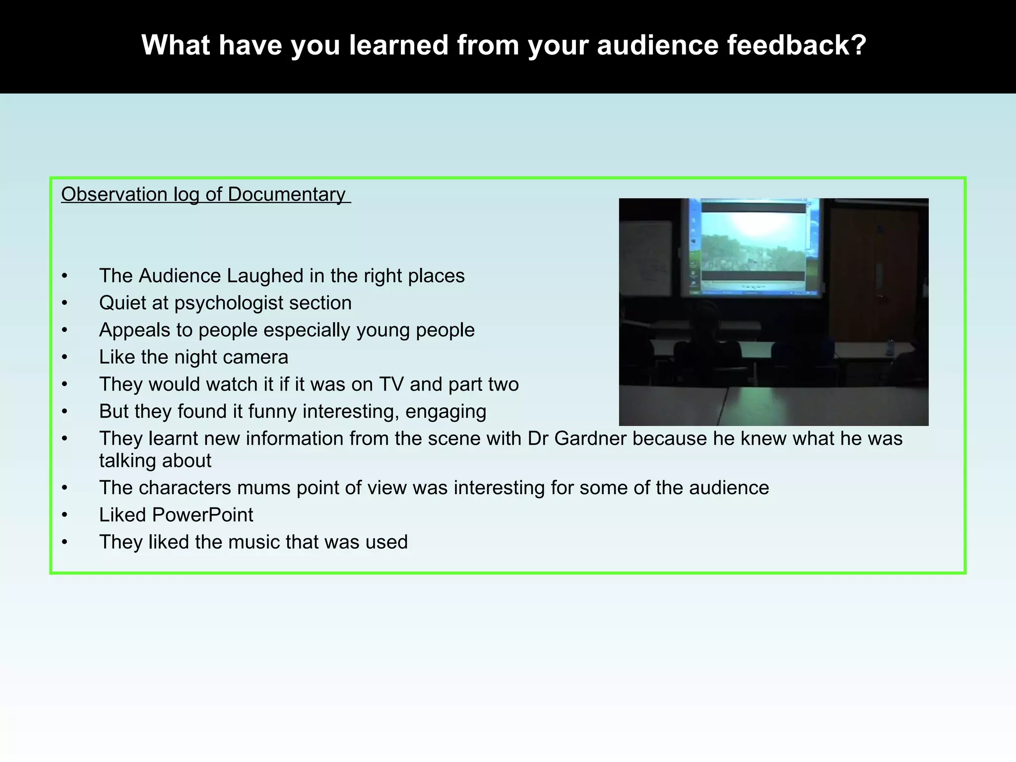 Observation log of Documentary  The Audience Laughed in the right places Quiet at psychologist section Appeals to people especially young people Like the night camera They would watch it if it was on TV and part two But they found it funny interesting, engaging  They learnt new information from the scene with Dr Gardner because he knew what he was talking about The characters mums point of view was interesting for some of the audience Liked PowerPoint  They liked the music that was used What have you learned from your audience feedback? 
