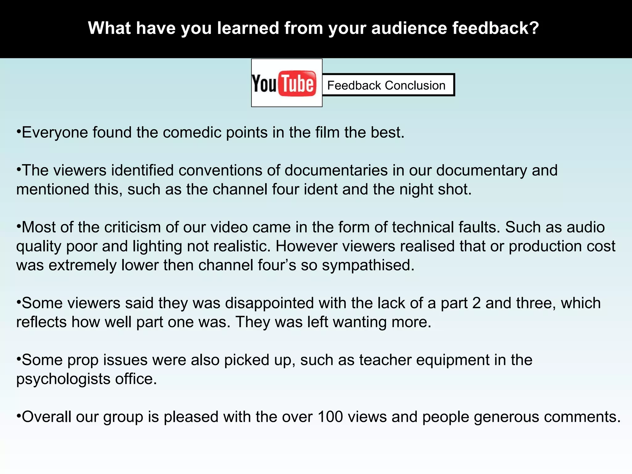 What have you learned from your audience feedback? Feedback Conclusion Everyone found the comedic points in the film the best. The viewers identified conventions of documentaries in our documentary and mentioned this, such as the channel four ident and the night shot.  Most of the criticism of our video came in the form of technical faults. Such as audio quality poor and lighting not realistic. However viewers realised that or production cost was extremely lower then channel four’s so sympathised.  Some viewers said they was disappointed with the lack of a part 2 and three, which reflects how well part one was. They was left wanting more.  Some prop issues were also picked up, such as teacher equipment in the psychologists office.  Overall our group is pleased with the over 100 views and people generous comments.  