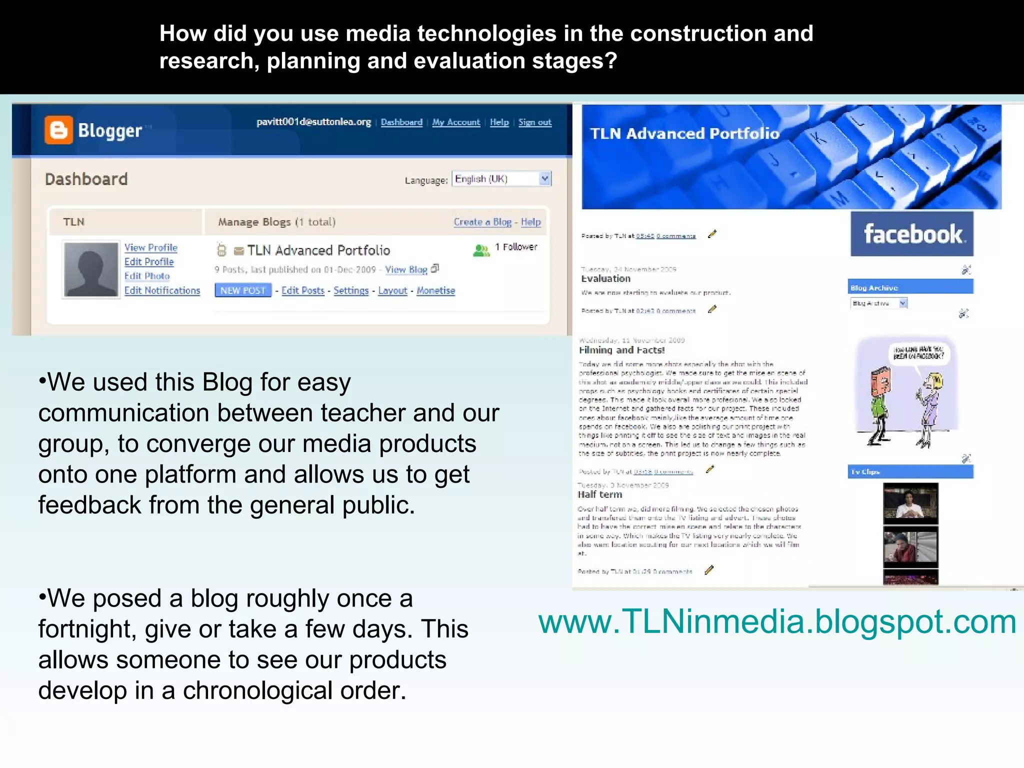 How did you use media technologies in the construction and research, planning and evaluation stages? www.TLNinmedia.blogspot.com We used this Blog for easy communication between teacher and our group, to converge our media products onto one platform and allows us to get feedback from the general public.  We posed a blog roughly once a fortnight, give or take a few days. This allows someone to see our products develop in a chronological order. 