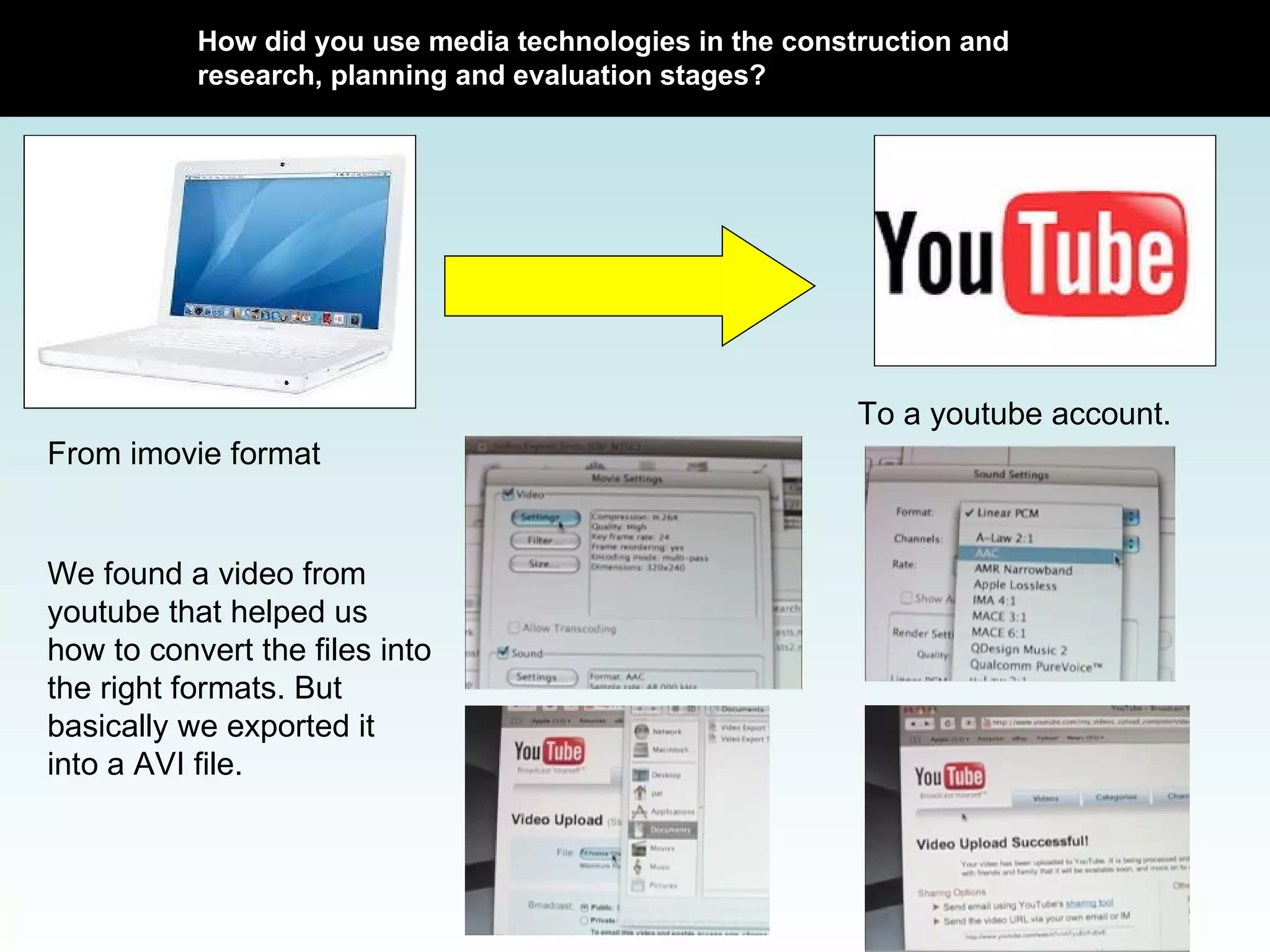 How did you use media technologies in the construction and research, planning and evaluation stages? From imovie format To a youtube account. We found a video from youtube that helped us how to convert the files into the right formats. But basically we exported it into a AVI file.  