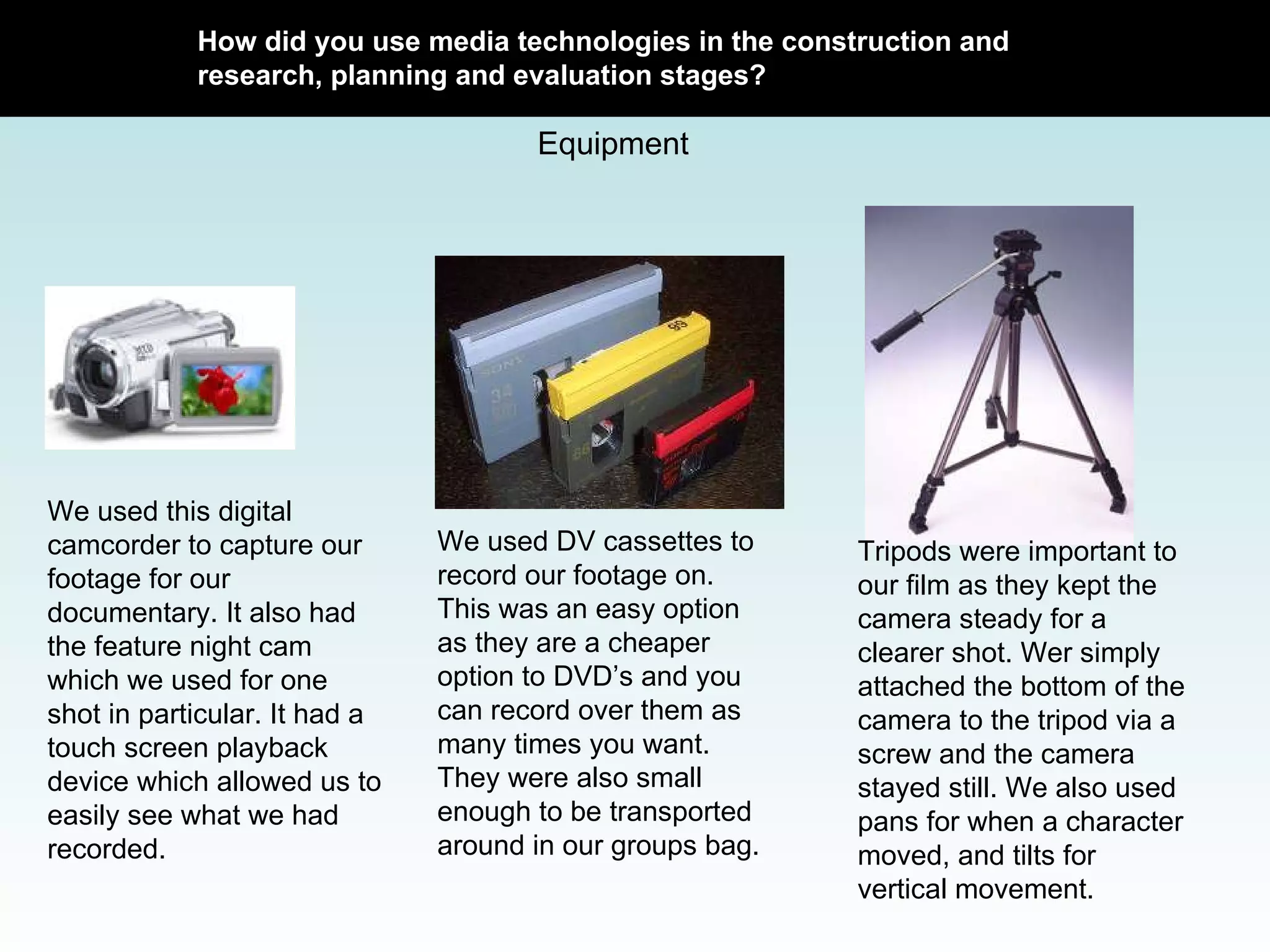 How did you use media technologies in the construction and research, planning and evaluation stages? Equipment We used this digital camcorder to capture our footage for our documentary. It also had the feature night cam which we used for one shot in particular. It had a touch screen playback device which allowed us to easily see what we had recorded.  We used DV cassettes to record our footage on. This was an easy option as they are a cheaper option to DVD’s and you can record over them as many times you want. They were also small enough to be transported around in our groups bag.  Tripods were important to our film as they kept the camera steady for a clearer shot. Wer simply attached the bottom of the camera to the tripod via a screw and the camera stayed still. We also used pans for when a character moved, and tilts for vertical movement.  