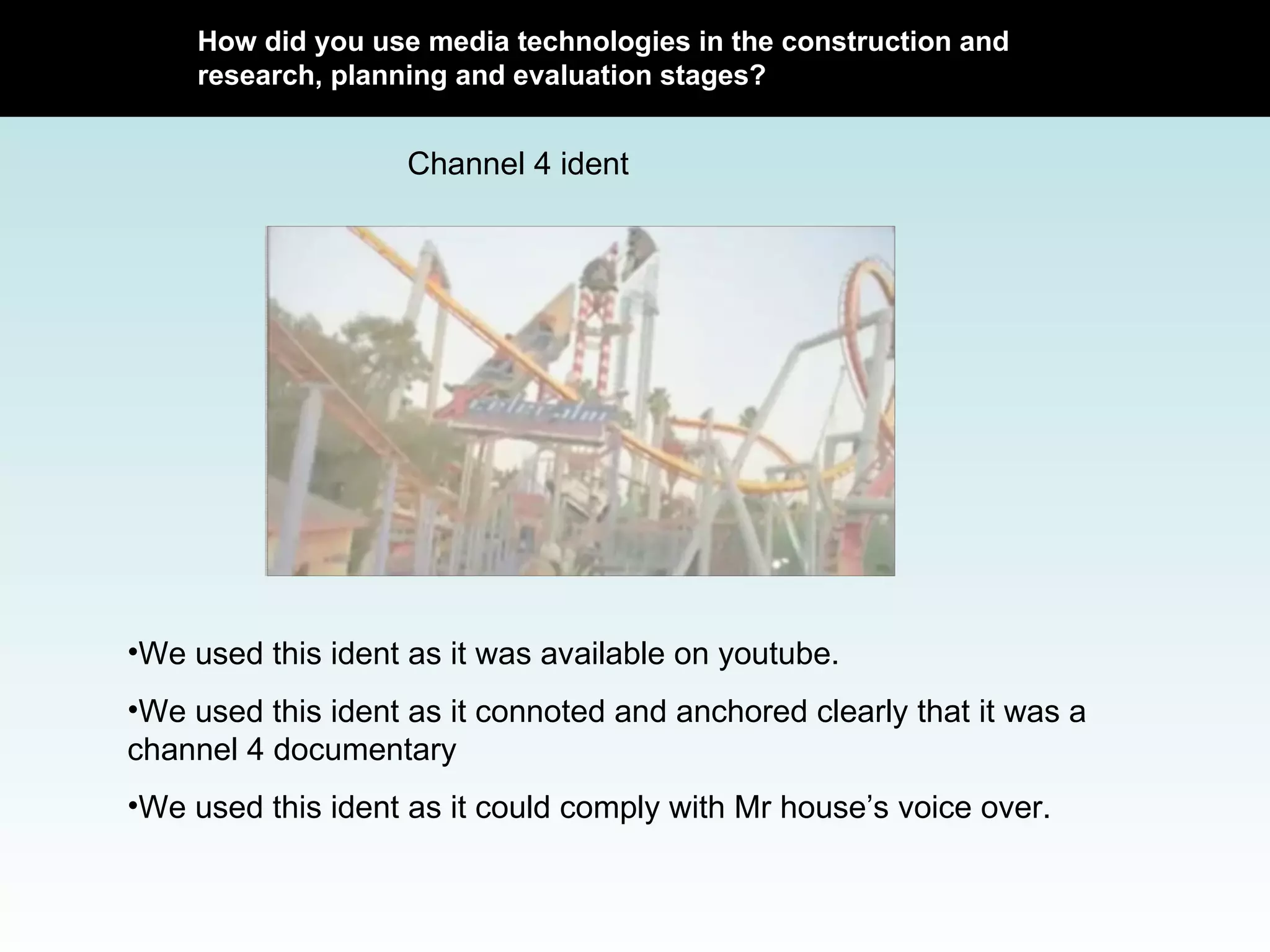 How did you use media technologies in the construction and research, planning and evaluation stages? Channel 4 ident We used this ident as it was available on youtube. We used this ident as it connoted and anchored clearly that it was a channel 4 documentary We used this ident as it could comply with Mr house’s voice over.  