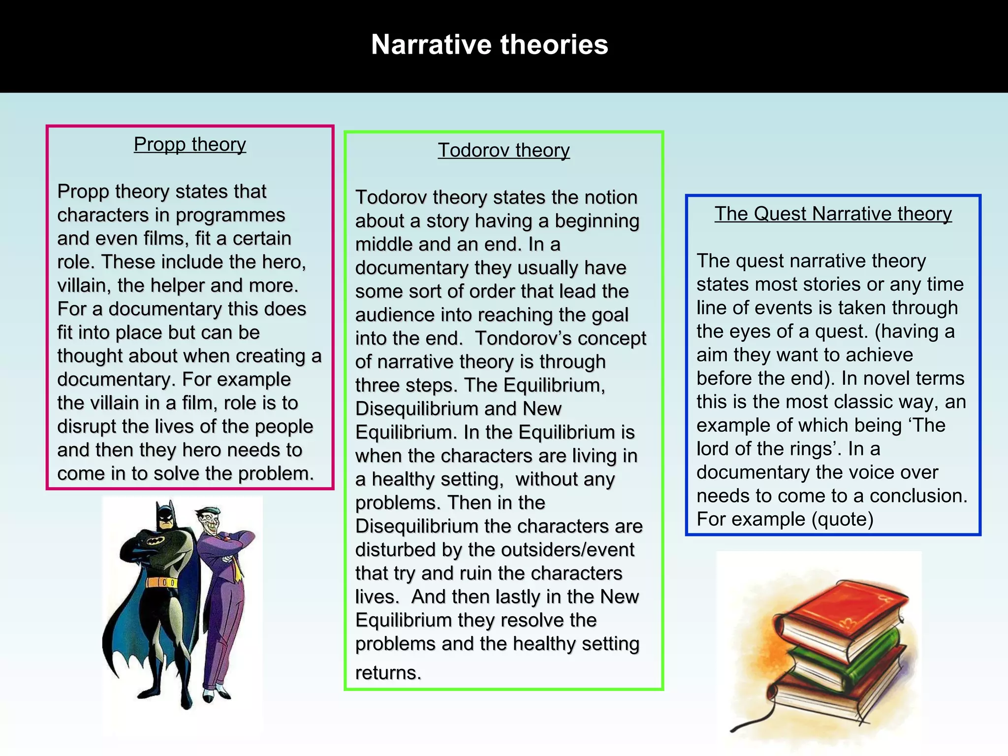Narrative theories Propp theory Propp theory states that characters in programmes and even films, fit a certain role. These include the hero, villain, the helper and more. For a documentary this does fit into place but can be thought about when creating a documentary. For example the villain in a film, role is to disrupt the lives of the people and then they hero needs to come in to solve the problem.  Todorov theory Todorov theory states the notion about a story having a beginning middle and an end. In a documentary they usually have some sort of order that lead the audience into reaching the goal into the end.  Tondorov’s concept of narrative theory is through three steps. The Equilibrium, Disequilibrium and New Equilibrium. In the Equilibrium is when the characters are living in a healthy setting,  without any problems. Then in the Disequilibrium the characters are disturbed by the outsiders/event that try and ruin the characters lives.  And then lastly in the New Equilibrium they resolve the problems and the healthy setting returns.   The Quest Narrative theory The quest narrative theory states most stories or any time line of events is taken through the eyes of a quest. (having a aim they want to achieve before the end). In novel terms this is the most classic way, an example of which being ‘The lord of the rings’. In a documentary the voice over needs to come to a conclusion. For example (quote) 