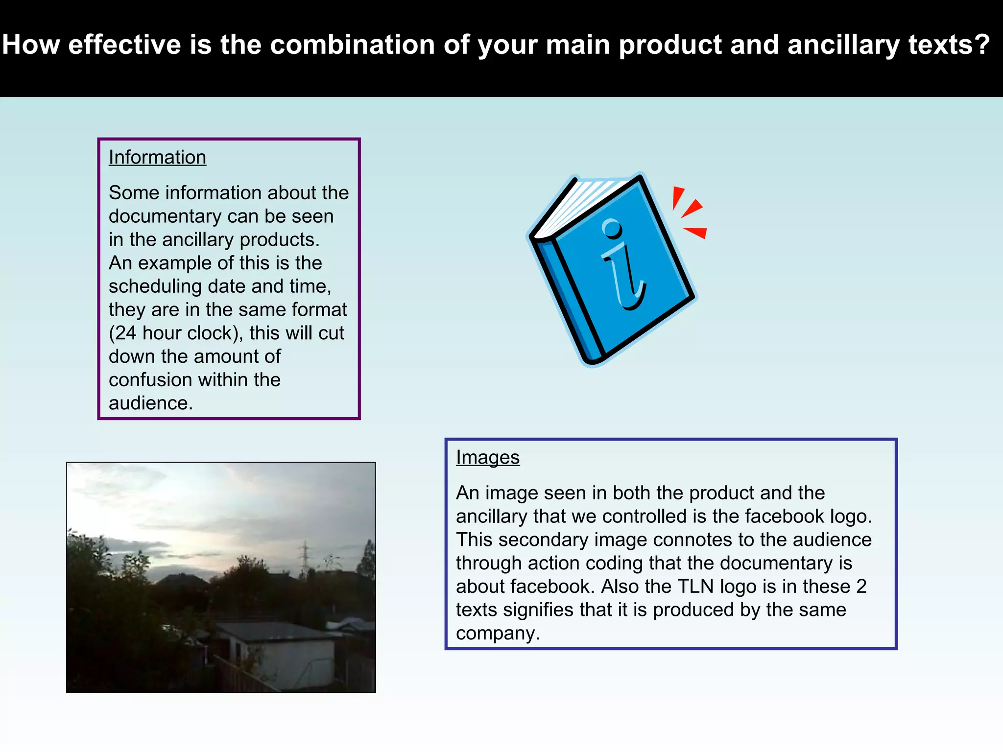 How effective is the combination of your main product and ancillary texts?   Information Some information about the documentary can be seen in the ancillary products. An example of this is the scheduling date and time, they are in the same format (24 hour clock), this will cut down the amount of confusion within the audience.  Images An image seen in both the product and the ancillary that we controlled is the facebook logo. This secondary image connotes to the audience through action coding that the documentary is about facebook. Also the TLN logo is in these 2 texts signifies that it is produced by the same company.  