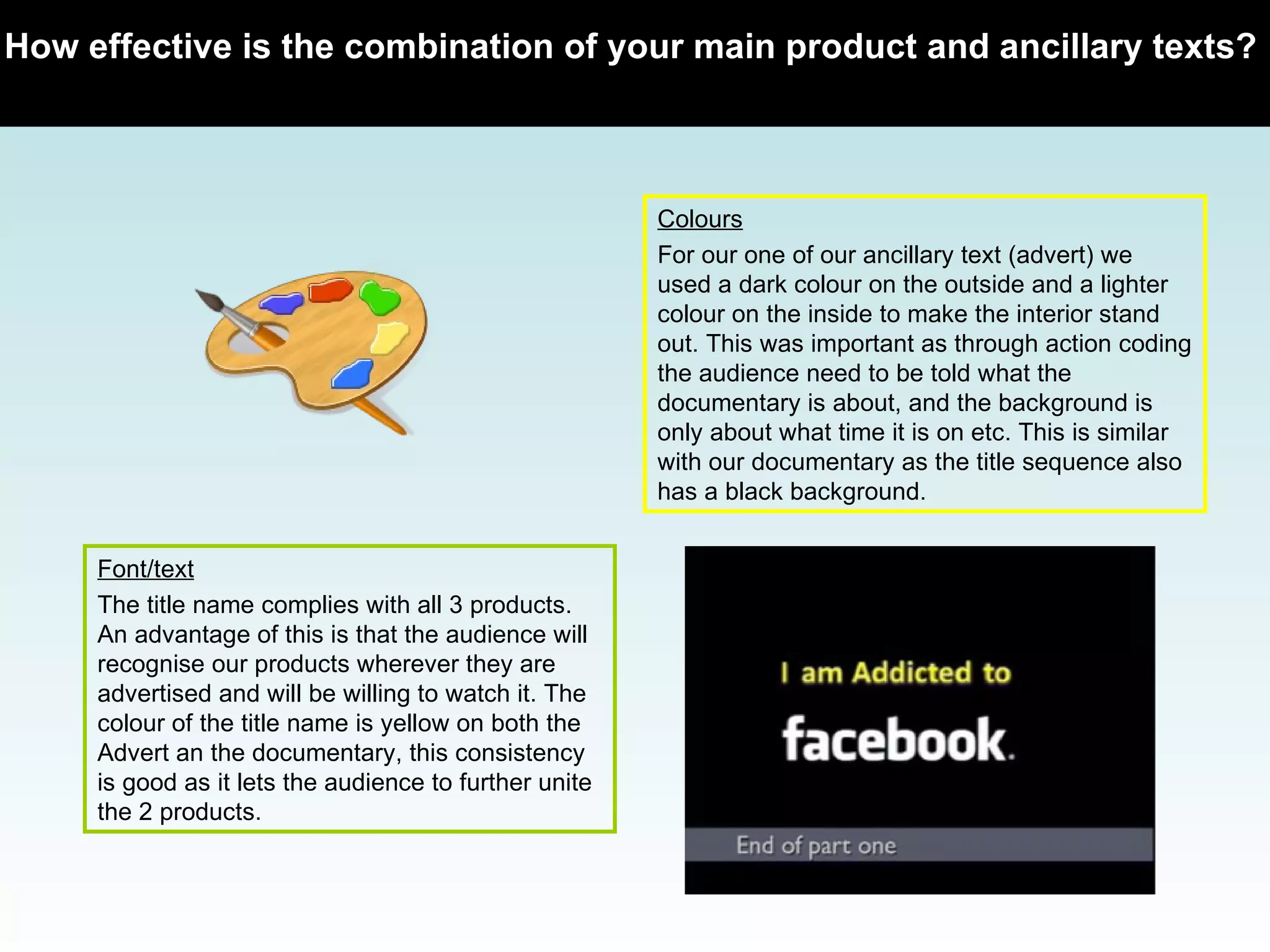 How effective is the combination of your main product and ancillary texts?   Colours For our one of our ancillary text (advert) we used a dark colour on the outside and a lighter colour on the inside to make the interior stand out. This was important as through action coding the audience need to be told what the documentary is about, and the background is only about what time it is on etc. This is similar with our documentary as the title sequence also has a black background.  Font/text The title name complies with all 3 products. An advantage of this is that the audience will recognise our products wherever they are advertised and will be willing to watch it. The colour of the title name is yellow on both the Advert an the documentary, this consistency is good as it lets the audience to further unite the 2 products.  