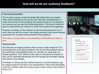 How will we do our audience feedback? Focus group (recorded) This is when a group of about 6 people talk freely about our product. They will be recorded so we can go over what they say afterwards, to make sure we don’t miss anything, this is good as we are not relying on our memory and can see their facial expressions. This type of method is good as participants can expand on points both positive and negatively.  However a limitation of this method, is that the participants bounce of each other (go with the crowd). Also being recorded could cause distress/pressured and not give truthful answers to the questions.  The video is along with our documentary on the disk provided to you Questionnaires We shall ask our target audience which covers a wide range from 16+, and people who know about facebook. We will use this questionnaire to get quantitative and qualitative data, for example we used open and closed questions. This method is also easy to compare and analyse as they can be replicated effortlessly thus the sample can be larger making this method more reliable.  A limitation of doing only this method however is that this reaches only our target audience and that is not representative. Also social desirability could be a problem with this as they know us (don’t want to say its bad in front of us).  Focus group picture 