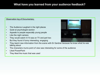Observation log of Documentary  The Audience Laughed in the right places Quiet at psychologist section Appeals to people especially young people Like the night camera They would watch it if it was on TV and part two But they found it funny interesting, engaging  They learnt new information from the scene with Dr Gardner because he knew what he was talking about The characters mums point of view was interesting for some of the audience Liked PowerPoint  They liked the music that was used What have you learned from your audience feedback? 