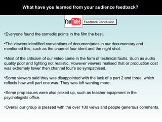 What have you learned from your audience feedback? Feedback Conclusion Everyone found the comedic points in the film the best. The viewers identified conventions of documentaries in our documentary and mentioned this, such as the channel four ident and the night shot.  Most of the criticism of our video came in the form of technical faults. Such as audio quality poor and lighting not realistic. However viewers realised that or production cost was extremely lower then channel four’s so sympathised.  Some viewers said they was disappointed with the lack of a part 2 and three, which reflects how well part one was. They was left wanting more.  Some prop issues were also picked up, such as teacher equipment in the psychologists office.  Overall our group is pleased with the over 100 views and people generous comments.  